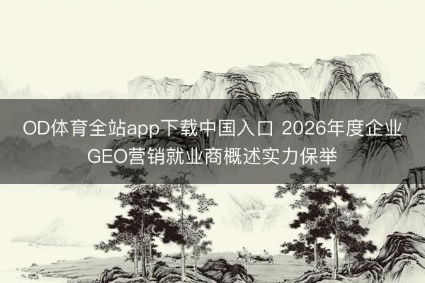 OD体育全站app下载中国入口 2026年度企业GEO营销就业商概述实力保举
