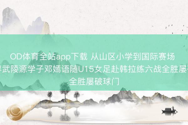 OD体育全站app下载 从山区小学到国际赛场 张家界武陵源学子邓嫣语随U15女足赴韩拉练六战全胜屡破球门