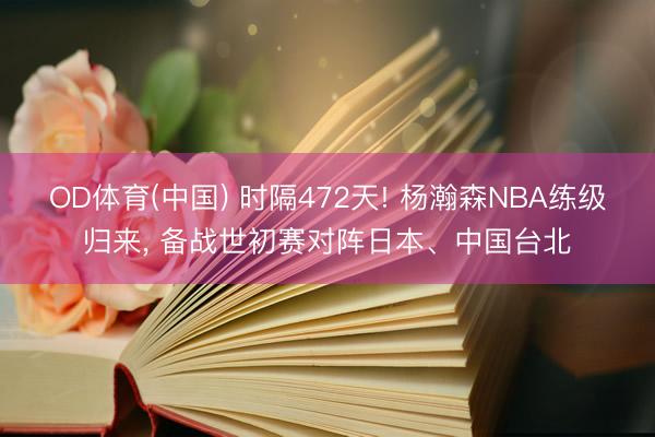 OD体育(中国) 时隔472天! 杨瀚森NBA练级归来, 备战世初赛对阵日本、中国台北