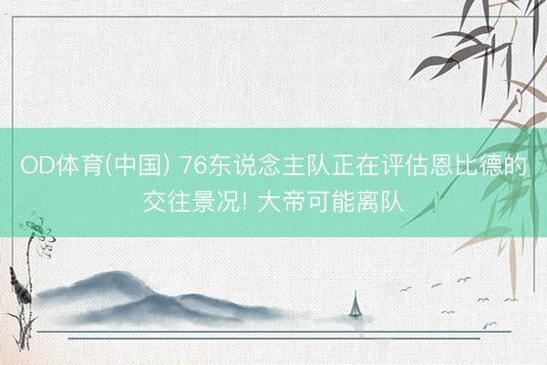 OD体育(中国) 76东说念主队正在评估恩比德的交往景况! 大帝可能离队