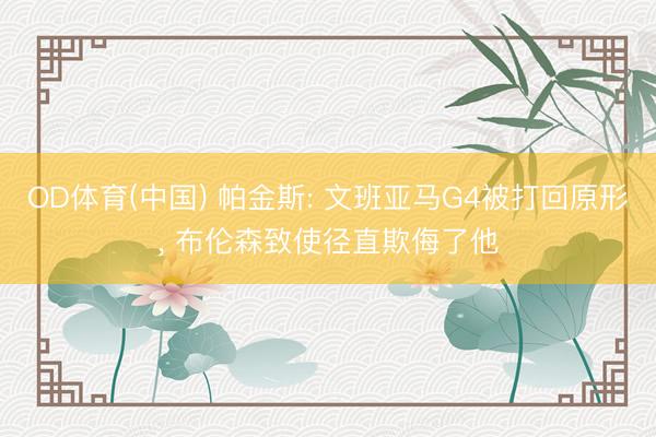 OD体育(中国) 帕金斯: 文班亚马G4被打回原形, 布伦森致使径直欺侮了他