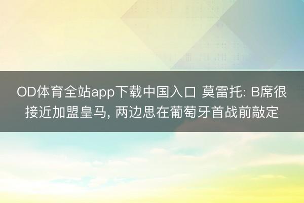 OD体育全站app下载中国入口 莫雷托: B席很接近加盟皇马, 两边思在葡萄牙首战前敲定