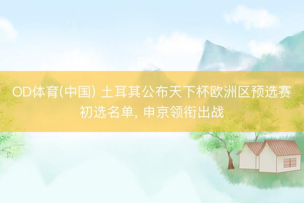 OD体育(中国) 土耳其公布天下杯欧洲区预选赛初选名单, 申京领衔出战