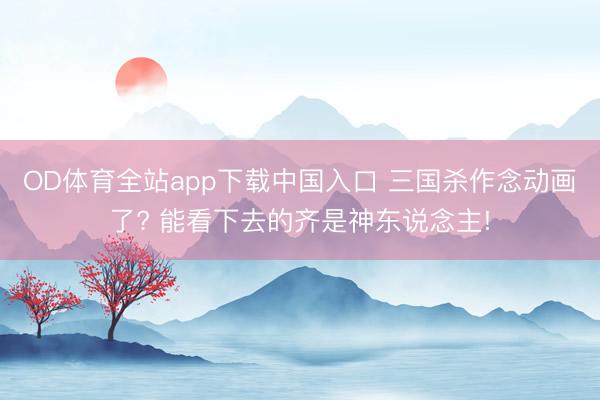 OD体育全站app下载中国入口 三国杀作念动画了? 能看下去的齐是神东说念主!