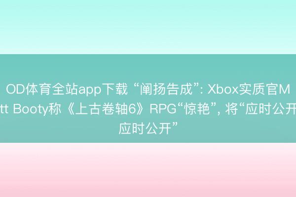 OD体育全站app下载 “阐扬告成”: Xbox实质官Matt Booty称《上古卷轴6》RPG“惊艳”, 将“应时公开”