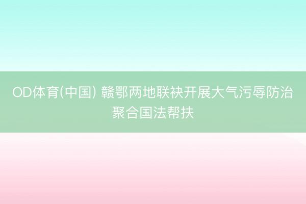 OD体育(中国) 赣鄂两地联袂开展大气污辱防治聚合国法帮扶