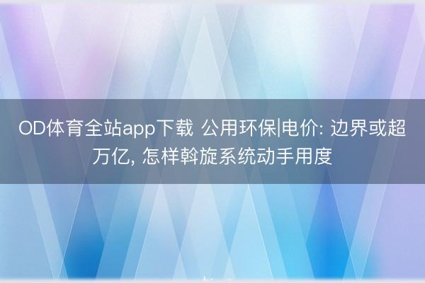 OD体育全站app下载 公用环保|电价: 边界或超万亿, 怎样斡旋系统动手用度