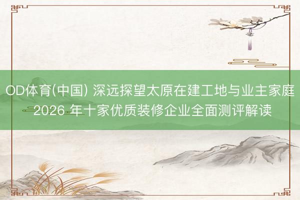 OD体育(中国) 深远探望太原在建工地与业主家庭 2026 年十家优质装修企业全面测评解读