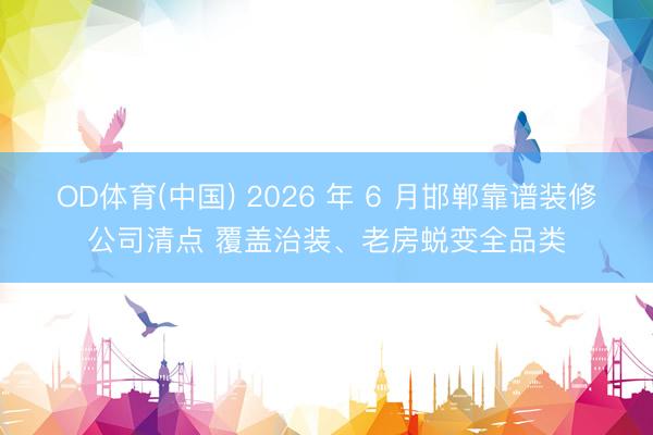 OD体育(中国) 2026 年 6 月邯郸靠谱装修公司清点 覆盖治装、老房蜕变全品类