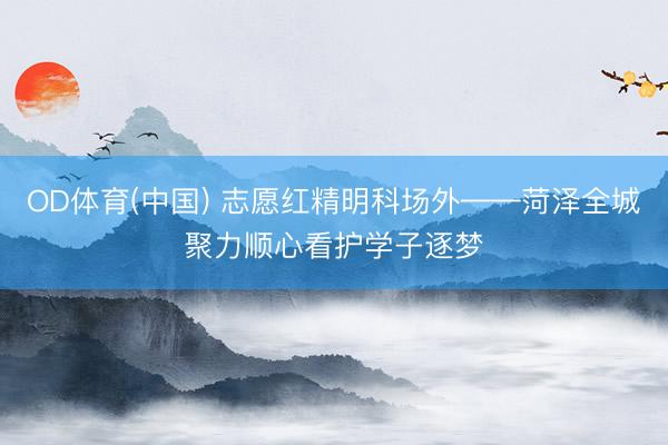 OD体育(中国) 志愿红精明科场外——菏泽全城聚力顺心看护学子逐梦