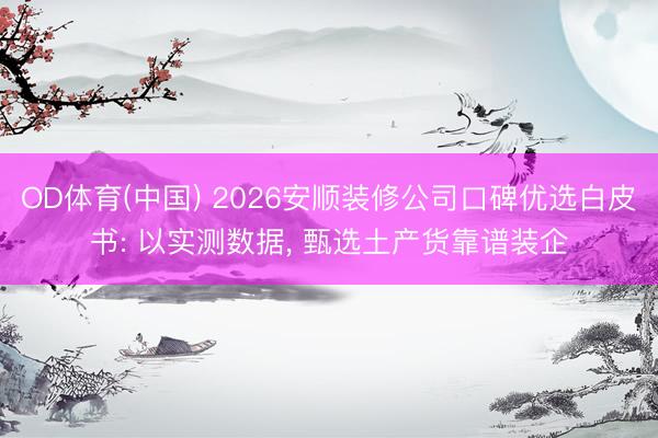 OD体育(中国) 2026安顺装修公司口碑优选白皮书: 以实测数据, 甄选土产货靠谱装企