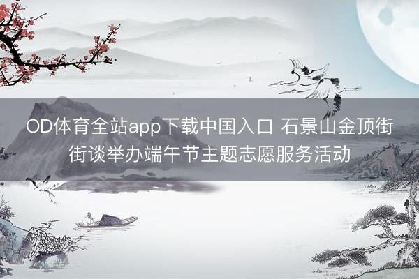 OD体育全站app下载中国入口 石景山金顶街街谈举办端午节主题志愿服务活动