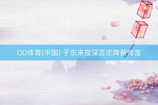 OD体育(中国) 于东来夜深否定降薪传言