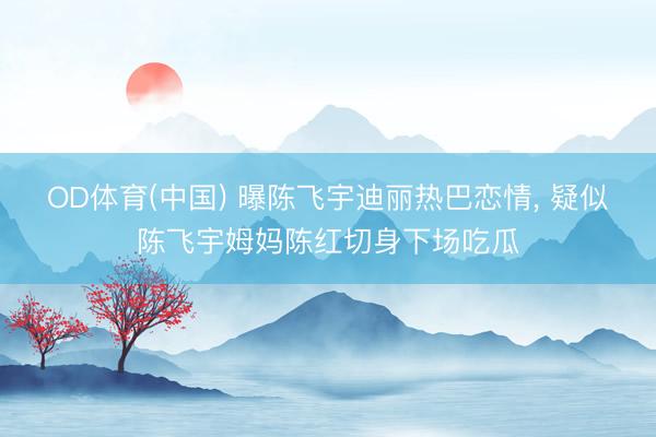 OD体育(中国) 曝陈飞宇迪丽热巴恋情, 疑似陈飞宇姆妈陈红切身下场吃瓜