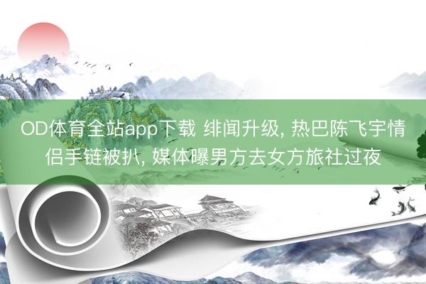 OD体育全站app下载 绯闻升级, 热巴陈飞宇情侣手链被扒, 媒体曝男方去女方旅社过夜