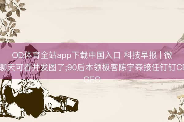 OD体育全站app下载中国入口 科技早报 | 微信聊天可吞并发图了;90后本领极客陈宇森接任钉钉CEO