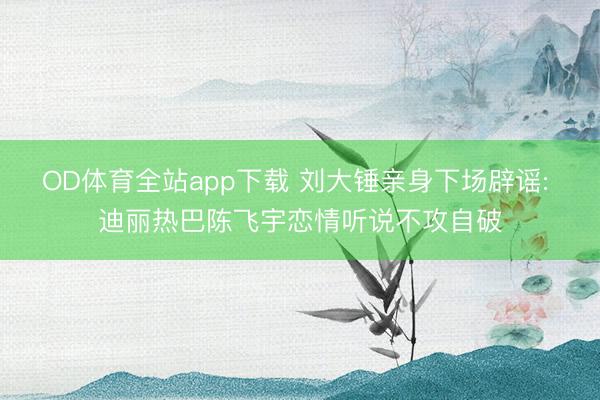 OD体育全站app下载 刘大锤亲身下场辟谣: 迪丽热巴陈飞宇恋情听说不攻自破