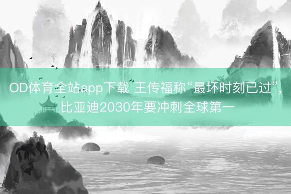 OD体育全站app下载 王传福称“最坏时刻已过”, 比亚迪2030年要冲刺全球第一