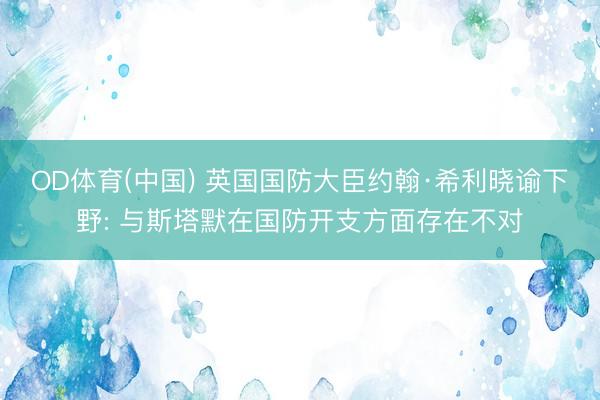 OD体育(中国) 英国国防大臣约翰·希利晓谕下野: 与斯塔默在国防开支方面存在不对