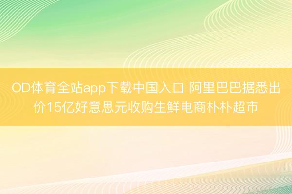 OD体育全站app下载中国入口 阿里巴巴据悉出价15亿好意思元收购生鲜电商朴朴超市