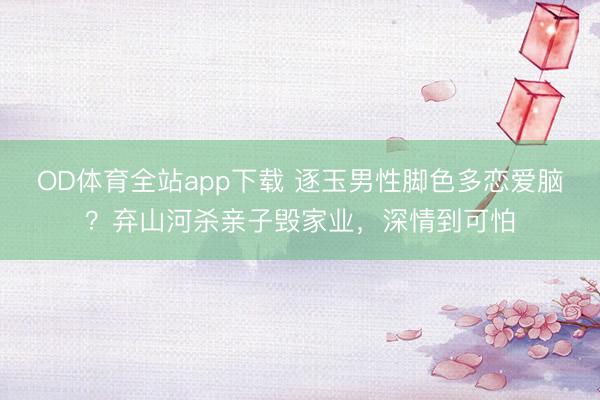 OD体育全站app下载 逐玉男性脚色多恋爱脑？弃山河杀亲子毁家业，深情到可怕