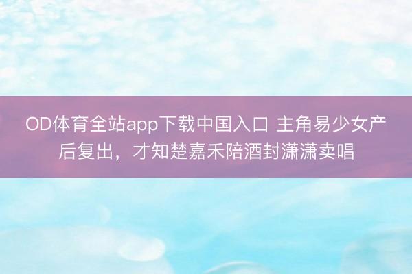 OD体育全站app下载中国入口 主角易少女产后复出，才知楚嘉禾陪酒封潇潇卖唱