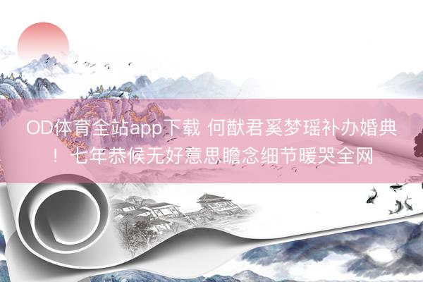 OD体育全站app下载 何猷君奚梦瑶补办婚典！七年恭候无好意思瞻念细节暖哭全网