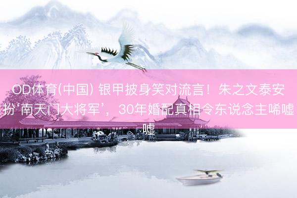 OD体育(中国) 银甲披身笑对流言！朱之文泰安扮‘南天门大将军’，30年婚配真相令东说念主唏嘘