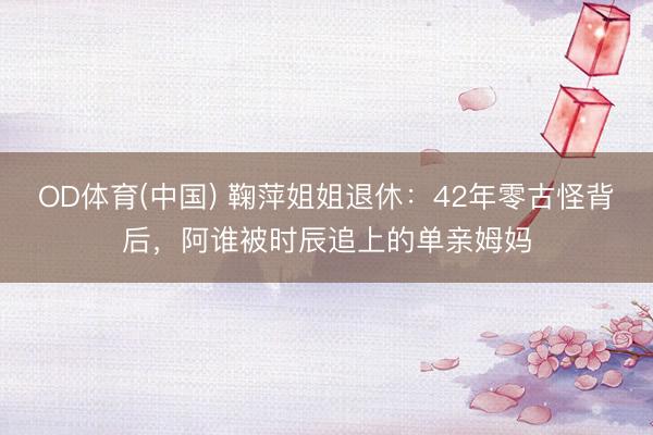 OD体育(中国) 鞠萍姐姐退休：42年零古怪背后，阿谁被时辰追上的单亲姆妈
