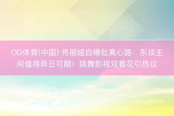 OD体育(中国) 佟丽娅自曝仳离心路:东谈主间值得异日可期!跳舞影视双着花引热议