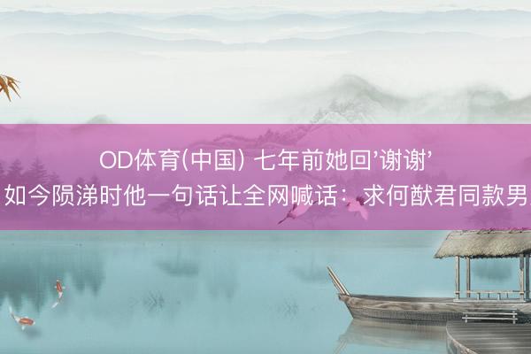 OD体育(中国) 七年前她回'谢谢',如今陨涕时他一句话让全网喊话:求何猷君同款男友