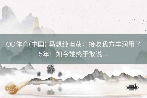 OD体育(中国) 马想纯坦荡：接收我方丰润用了5年！如今她终于敢说…