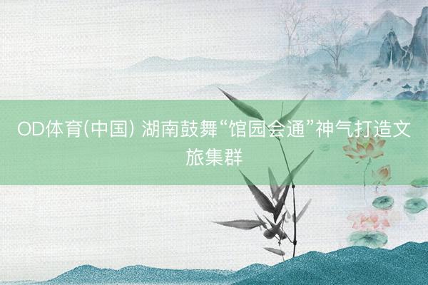 OD体育(中国) 湖南鼓舞“馆园会通”神气打造文旅集群