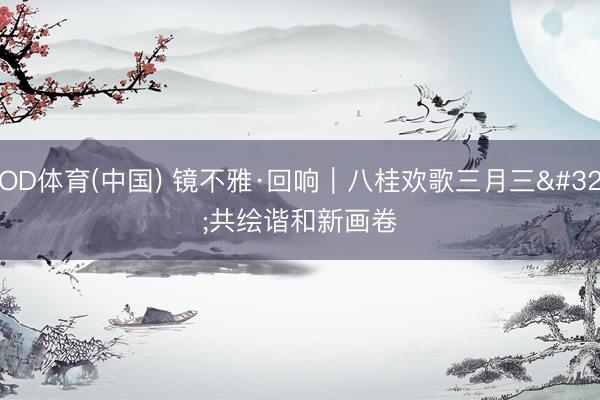 OD体育(中国) 镜不雅·回响｜八桂欢歌三月三 共绘谐和新画卷