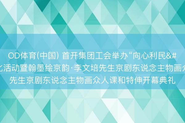 OD体育(中国) 首开集团工会举办“向心利民 笃行实干”员工文化活动暨翰墨绘京韵·李文培先生京剧东说念主物画众人课和特伸开幕典礼