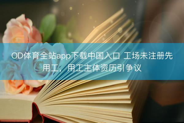OD体育全站app下载中国入口 工场未注册先用工，用工主体资历引争议