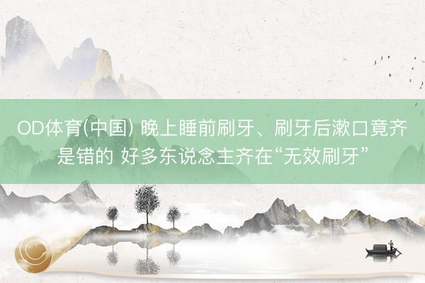 OD体育(中国) 晚上睡前刷牙、刷牙后漱口竟齐是错的 好多东说念主齐在“无效刷牙”