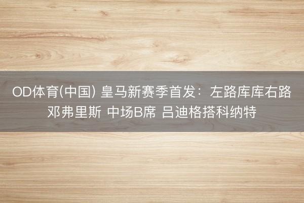 OD体育(中国) 皇马新赛季首发：左路库库右路邓弗里斯 中场B席 吕迪格搭科纳特