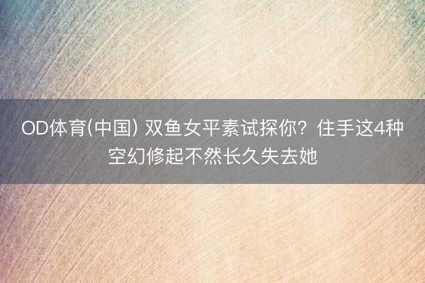 OD体育(中国) 双鱼女平素试探你?住手这4种空幻修起不然长久失去她