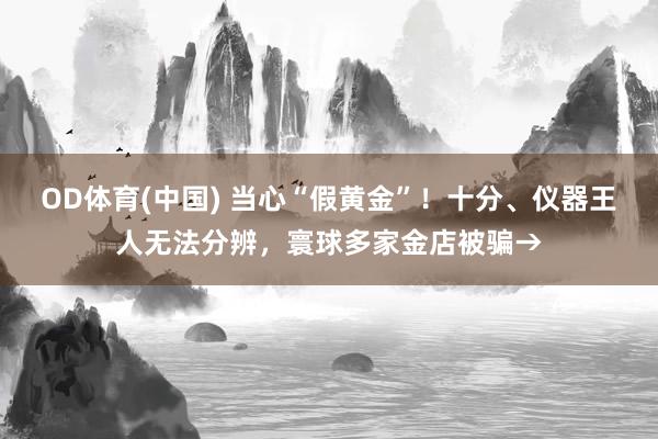 OD体育(中国) 当心“假黄金”！十分、仪器王人无法分辨，寰球多家金店被骗→