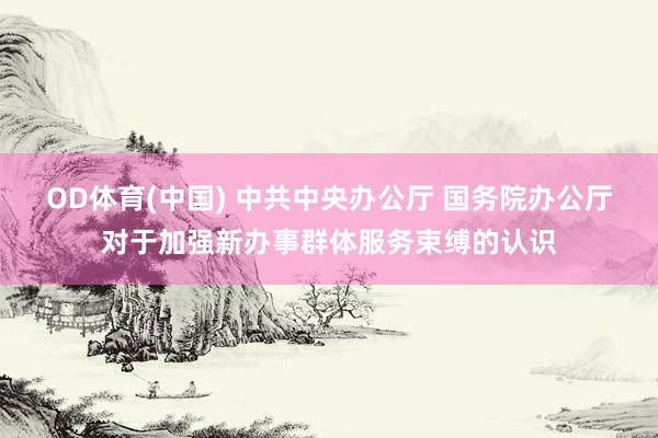 OD体育(中国) 中共中央办公厅 国务院办公厅对于加强新办事群体服务束缚的认识