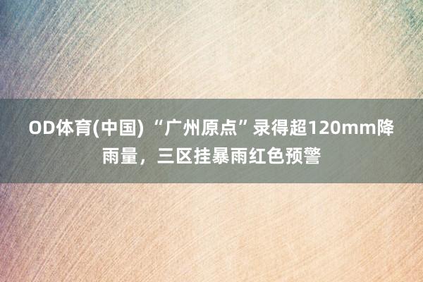 OD体育(中国) “广州原点”录得超120mm降雨量，三区挂暴雨红色预警