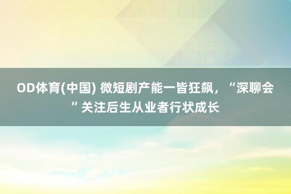 OD体育(中国) 微短剧产能一皆狂飙，“深聊会”关注后生从业者行状成长