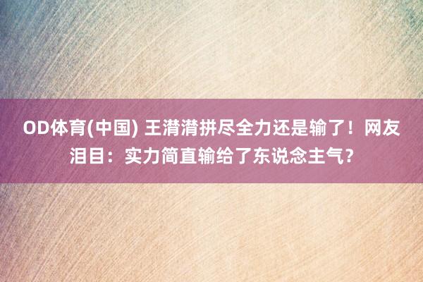 OD体育(中国) 王潸潸拼尽全力还是输了!网友泪目:实力简直输给了东说念主气?